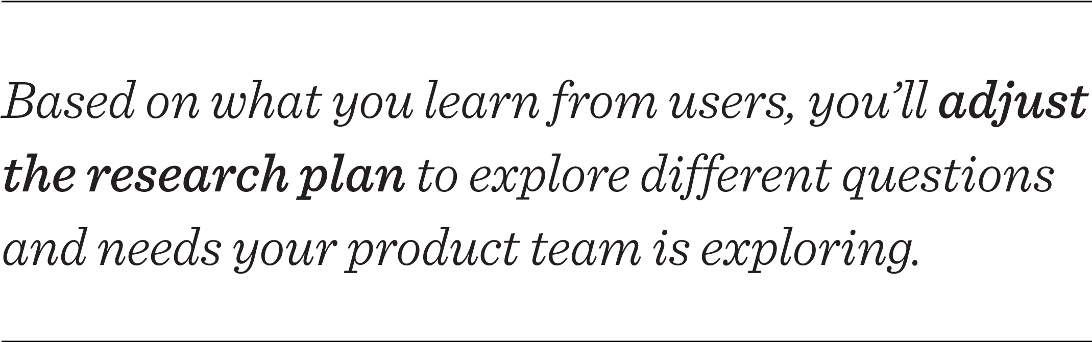 Based on what you learn from users, you’ll adjust your research plan to explore different questions and needs your product team is exploring. 
