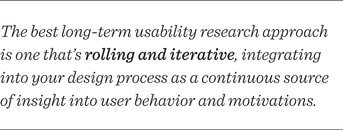The best long-term usability research approach is one that’s rolling and iterative, one that integrates into your design process as a continuous source of insight into user behavior and motivations.